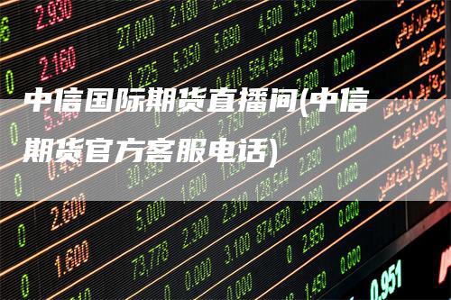 中信国际期货直播间(中信期货官方客服电话)-领航期货