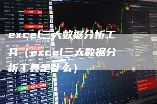 excel三大数据分析工具（excel三大数据分析工具是什么）-领航期货