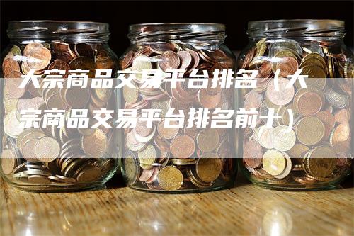 大宗商品交易平台排名（大宗商品交易平台排名前十）-领航期货