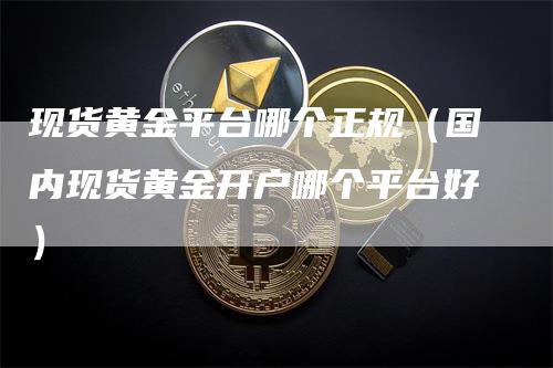 现货黄金平台哪个正规（国内现货黄金开户哪个平台好）-领航期货