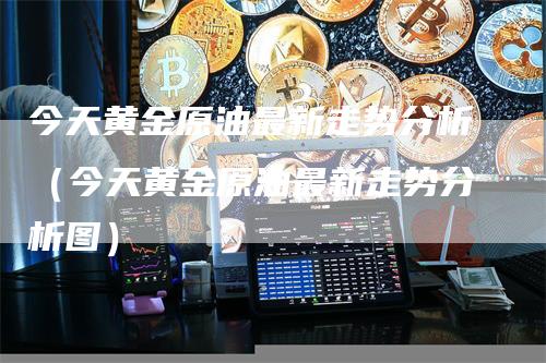 今天黄金原油最新走势分析（今天黄金原油最新走势分析图）-领航期货