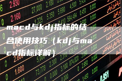 macd与kdj指标的结合使用技巧（kdj与macd指标详解）-领航期货