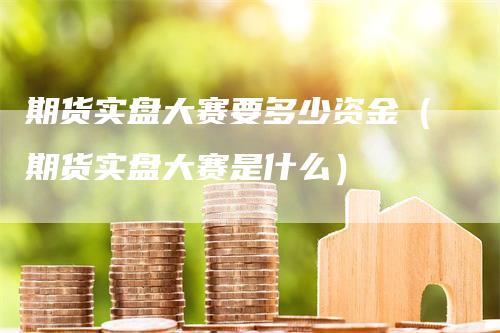 期货实盘大赛要多少资金（期货实盘大赛是什么）-领航期货