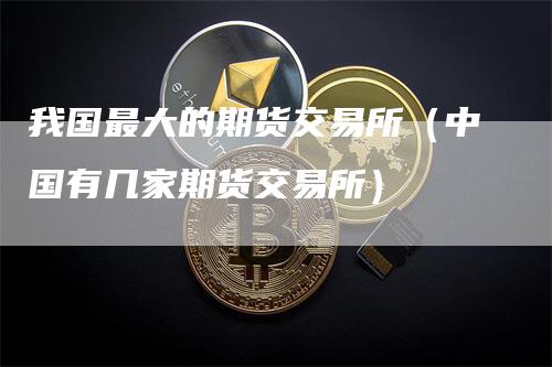 我国最大的期货交易所（中国有几家期货交易所）-领航期货