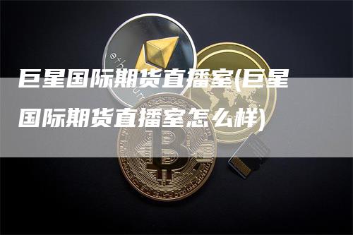 巨星国际期货直播室(巨星国际期货直播室怎么样)-领航期货