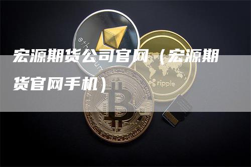 宏源期货公司官网（宏源期货官网手机）-领航期货