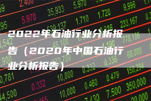 2022年石油行业分析报告（2020年中国石油行业分析报告）-领航期货