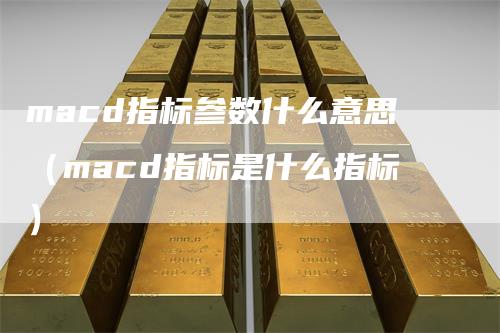 macd指标参数什么意思（macd指标是什么指标）-领航期货