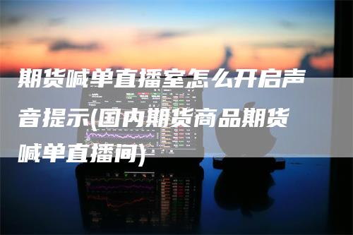 期货喊单直播室怎么开启声音提示(国内期货商品期货喊单直播间)-领航期货