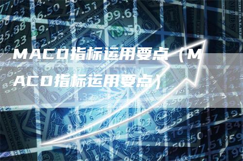 MACD指标运用要点（MACD指标运用要点）-领航期货