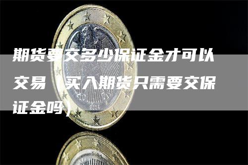 期货要交多少保证金才可以交易（买入期货只需要交保证金吗）-领航期货