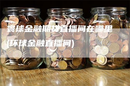 寰球金融期货直播间在哪里(环球金融直播间)-领航期货