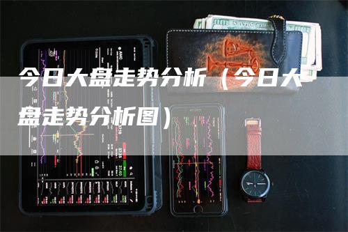 今日大盘走势分析（今日大盘走势分析图）-领航期货