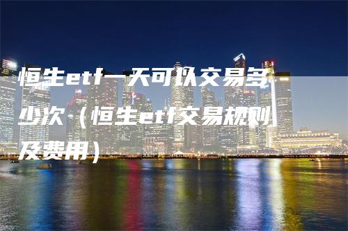 恒生etf一天可以交易多少次（恒生etf交易规则及费用）