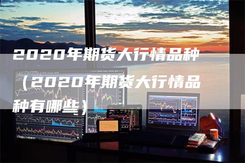 2020年期货大行情品种（2020年期货大行情品种有哪些）-领航期货