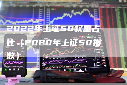 2022年上证50权重占比（2020年上证50指数）-领航期货