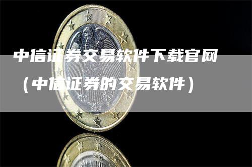 中信证券交易软件下载官网（中信证券的交易软件）-领航期货