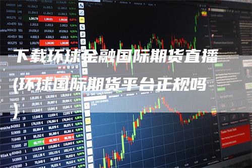 下载环球金融国际期货直播(环球国际期货平台正规吗)-领航期货