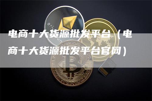 电商十大货源批发平台（电商十大货源批发平台官网）-领航期货