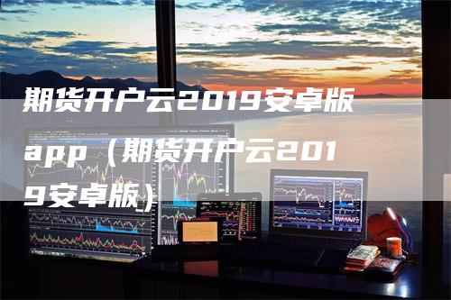 期货开户云2019安卓版app（期货开户云2019安卓版）-领航期货