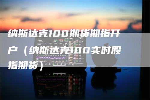 纳斯达克100期货期指开户（纳斯达克100实时股指期货）-领航期货