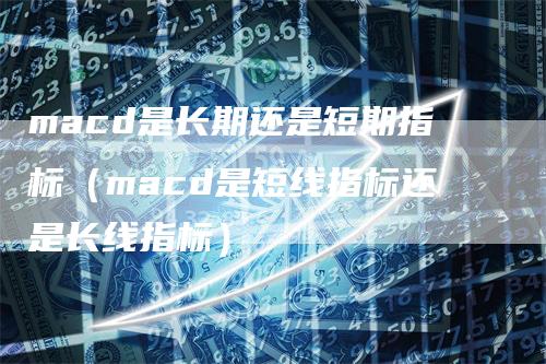 macd是长期还是短期指标（macd是短线指标还是长线指标）-领航期货