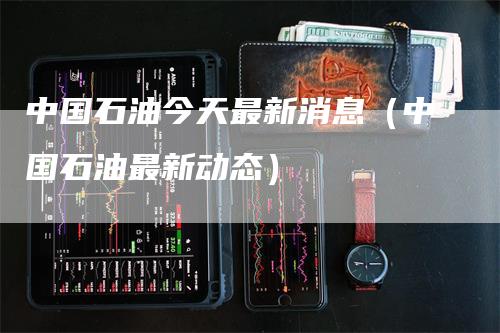 中国石油今天最新消息（中国石油最新动态）-领航期货