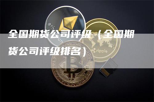 全国期货公司评级（全国期货公司评级排名）-领航期货