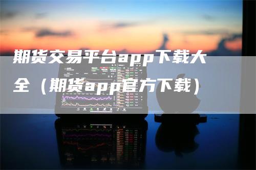 期货交易平台app下载大全（期货app官方下载）