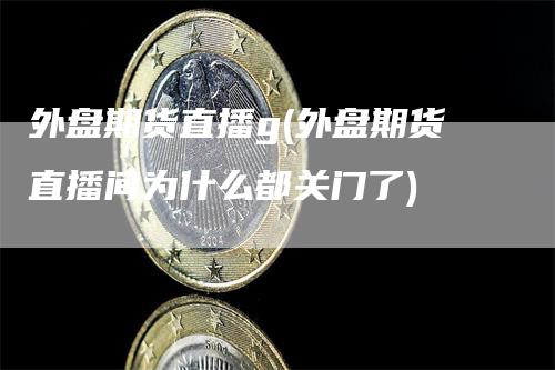 外盘期货直播g(外盘期货直播间为什么都关门了)-领航期货