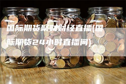 国际期货聚财财经直播(国际期货24小时直播间)-领航期货