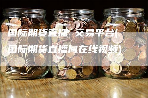 国际期货直播 交易平台(国际期货直播间在线视频)-领航期货