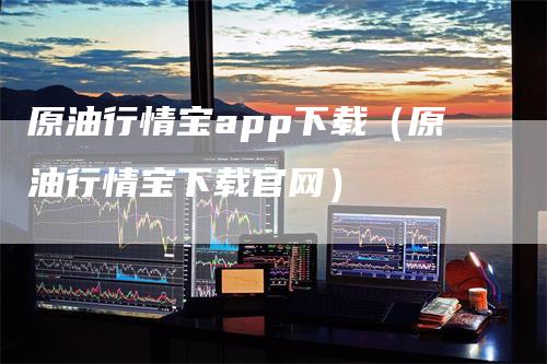 原油行情宝app下载（原油行情宝下载官网）-领航期货