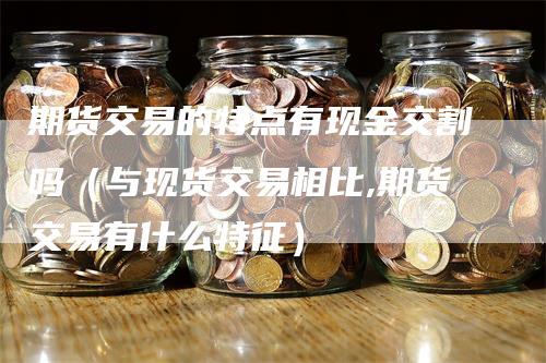 期货交易的特点有现金交割吗（与现货交易相比,期货交易有什么特征）