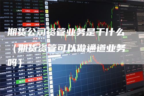 期货公司资管业务是干什么（期货资管可以做通道业务吗）-领航期货