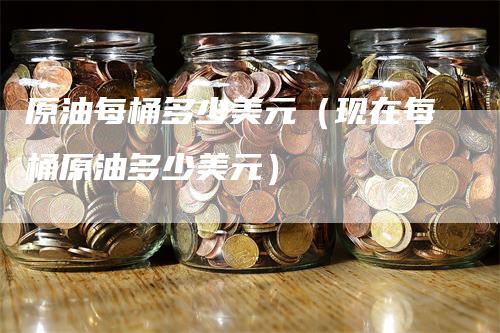 原油每桶多少美元（现在每桶原油多少美元）-领航期货