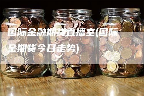 国际金融期货直播室(国际金期货今日走势)