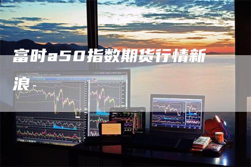 富时a50指数期货行情新浪-领航期货