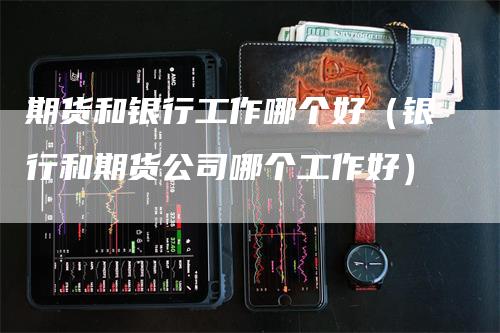 期货和银行工作哪个好（银行和期货公司哪个工作好）-领航期货