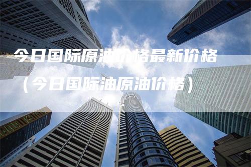 今日国际原油价格最新价格（今日国际油原油价格）-领航期货