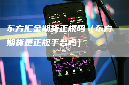 东方汇金期货正规吗（东方期货是正规平台吗）-领航期货