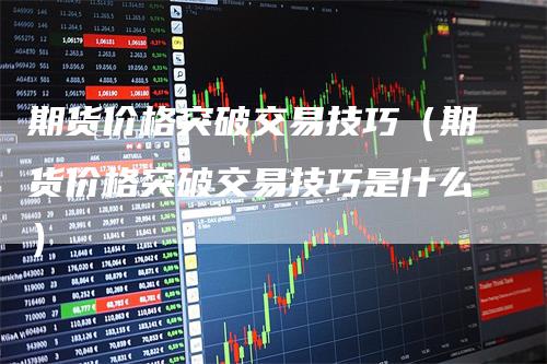 期货价格突破交易技巧（期货价格突破交易技巧是什么）-领航期货