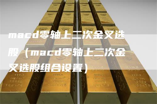 macd零轴上二次金叉选股（macd零轴上二次金叉选股组合设置）-领航期货