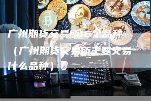 广州期货交易所16个品种（广州期货交易所主要交易什么品种）-领航期货