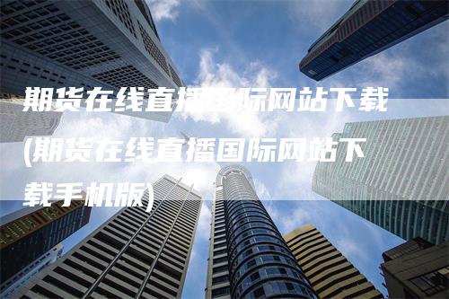 期货在线直播国际网站下载(期货在线直播国际网站下载手机版)-领航期货