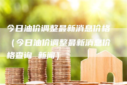 今日油价调整最新消息价格（今日油价调整最新消息价格查询 新闻）-领航期货