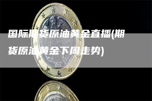 国际期货原油黄金直播(期货原油黄金下周走势)-领航期货