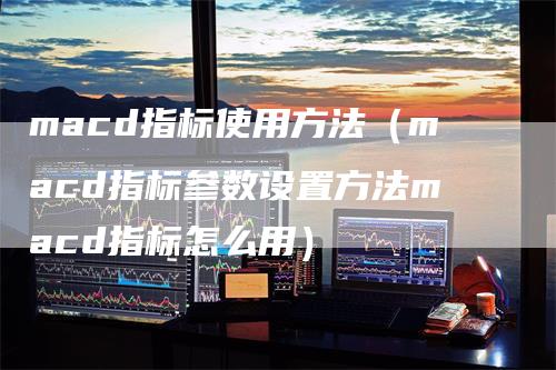 macd指标使用方法（macd指标参数设置方法macd指标怎么用）-领航期货