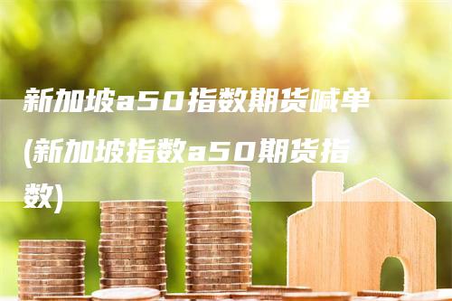 新加坡a50指数期货喊单(新加坡指数a50期货指数)-领航期货