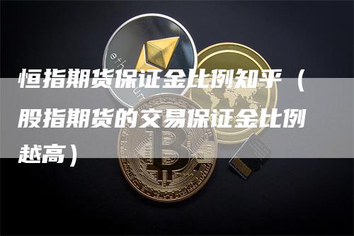 恒指期货保证金比例知乎（股指期货的交易保证金比例越高）-领航期货